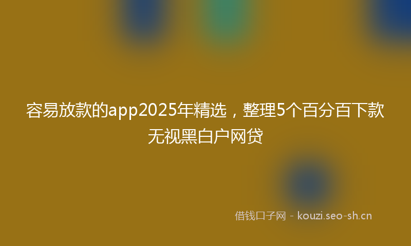 容易放款的app2025年精选，整理5个百分百下款无视黑白户网贷