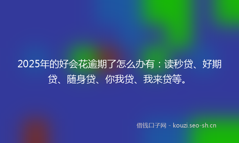 2025年的好会花逾期了怎么办有：读秒贷、好期贷、随身贷、你我贷、我来贷等。