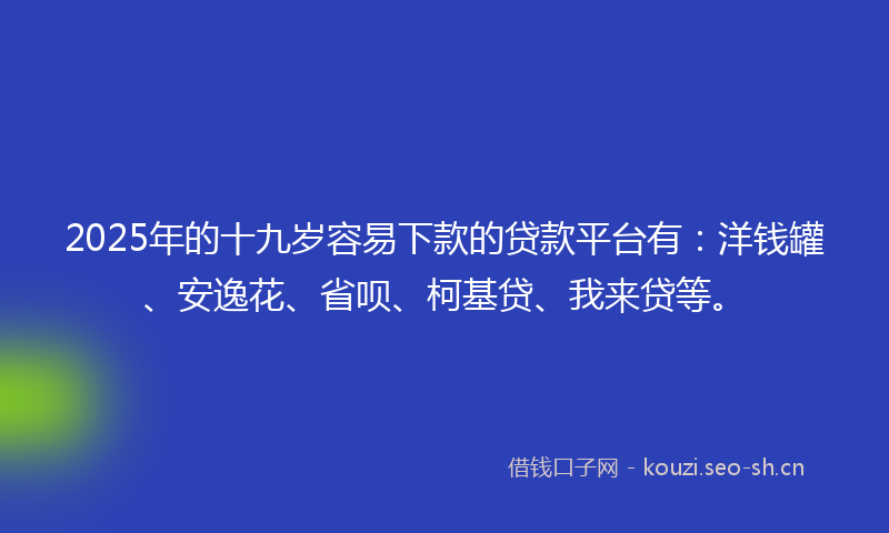 2025年的十九岁容易下款的贷款平台有：洋钱罐、安逸花、省呗、柯基贷、我来贷等。
