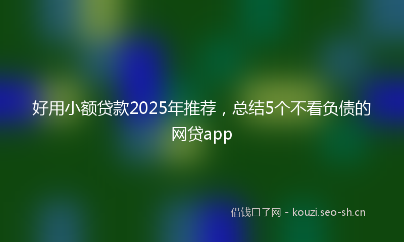好用小额贷款2025年推荐，总结5个不看负债的网贷app