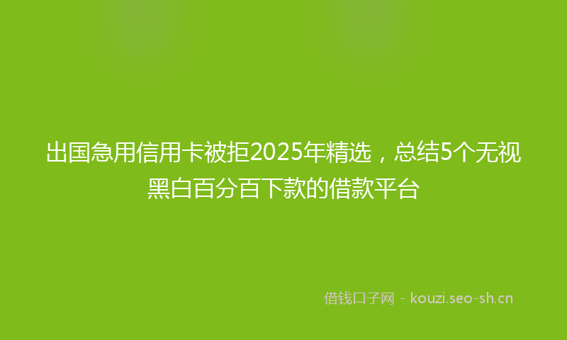 出国急用信用卡被拒2025年精选，总结5个无视黑白百分百下款的借款平台