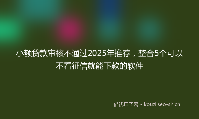 小额贷款审核不通过2025年推荐,整合5个可以不看征信就能下款的软件