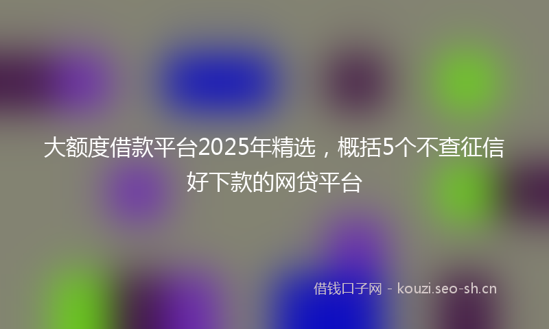 大额度借款平台2025年精选，概括5个不查征信好下款的网贷平台