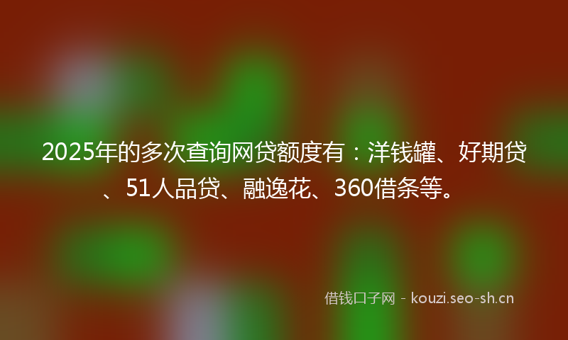 2025年的多次查询网贷额度有：洋钱罐、好期贷、51人品贷、融逸花、360借条等。