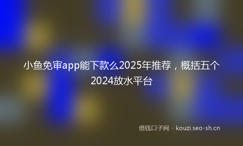 小鱼免审app能下款么2025年推荐，概括五个2024放水平台