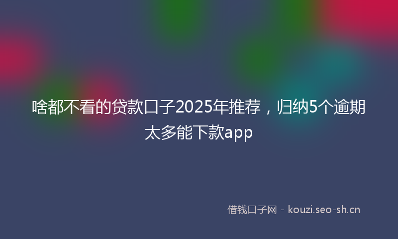 啥都不看的贷款口子2025年推荐，归纳5个逾期太多能下款app