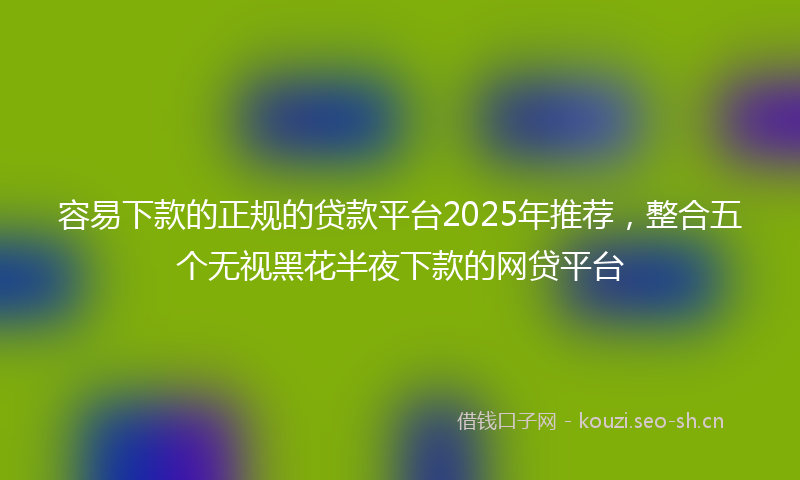 容易下款的正规的贷款平台2025年推荐，整合五个无视黑花半夜下款的网贷平台