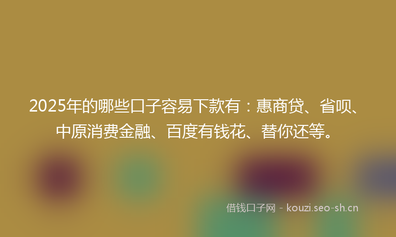 2025年的哪些口子容易下款有：惠商贷、省呗、中原消费金融、百度有钱花、替你还等。