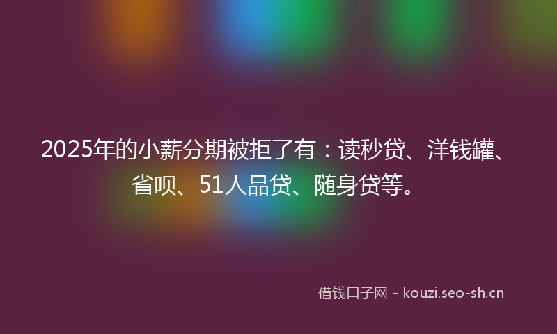 2025年的小薪分期被拒了有：读秒贷、洋钱罐、省呗、51人品贷、随身贷等。