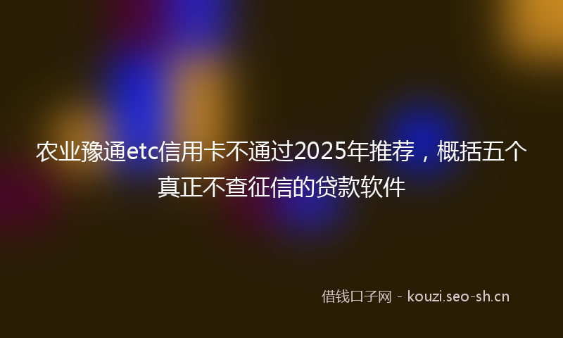 农业豫通etc信用卡不通过2025年推荐，概括五个真正不查征信的贷款软件