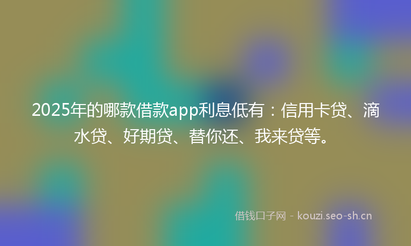 2025年的哪款借款app利息低有：信用卡贷、滴水贷、好期贷、替你还、我来贷等。