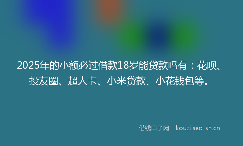 2025年的小额必过借款18岁能贷款吗有：花呗、投友圈、超人卡、小米贷款、小花钱包等。