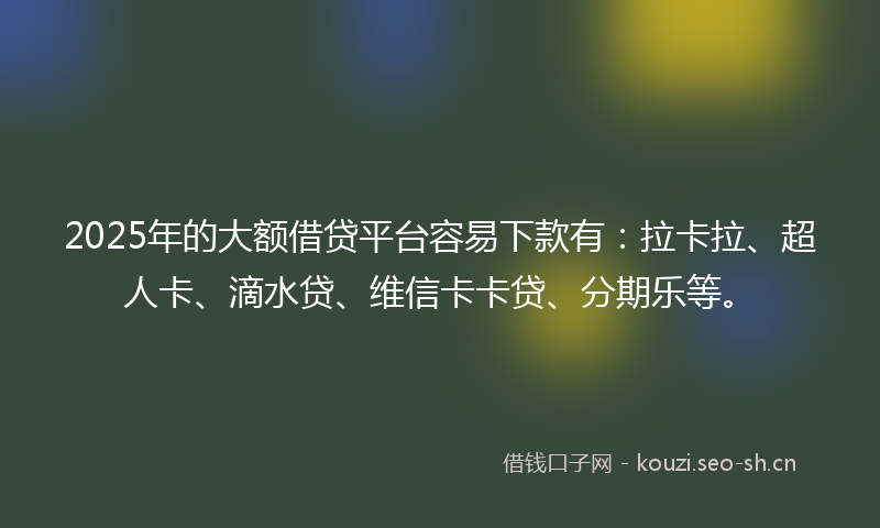 2025年的大额借贷平台容易下款有：拉卡拉、超人卡、滴水贷、维信卡卡贷、分期乐等。
