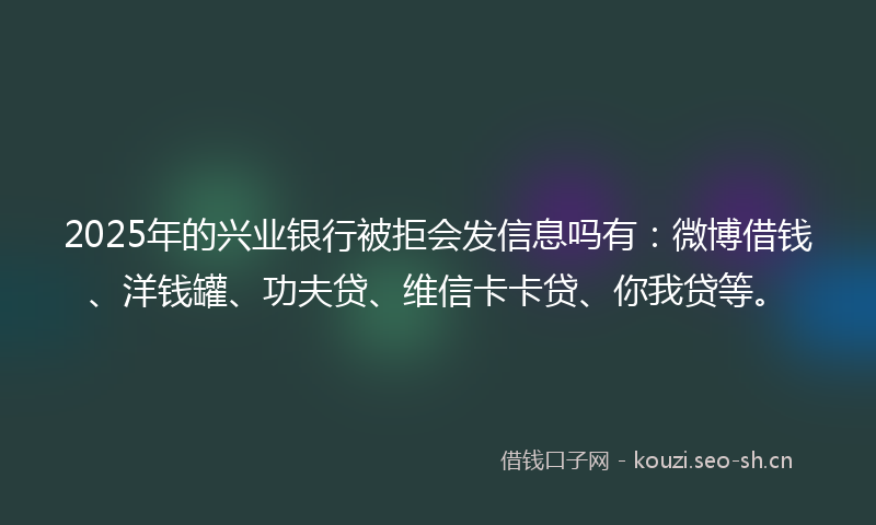 2025年的兴业银行被拒会发信息吗有：微博借钱、洋钱罐、功夫贷、维信卡卡贷、你我贷等。