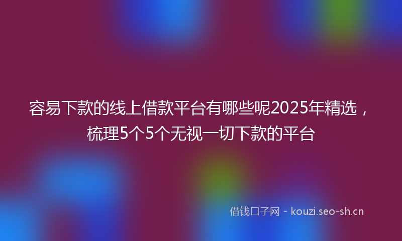 容易下款的线上借款平台有哪些呢2025年精选，梳理5个5个无视一切下款的平台