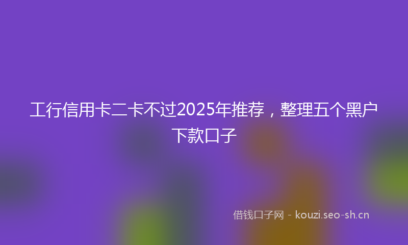 工行信用卡二卡不过2025年推荐,整理五个黑户下款口子