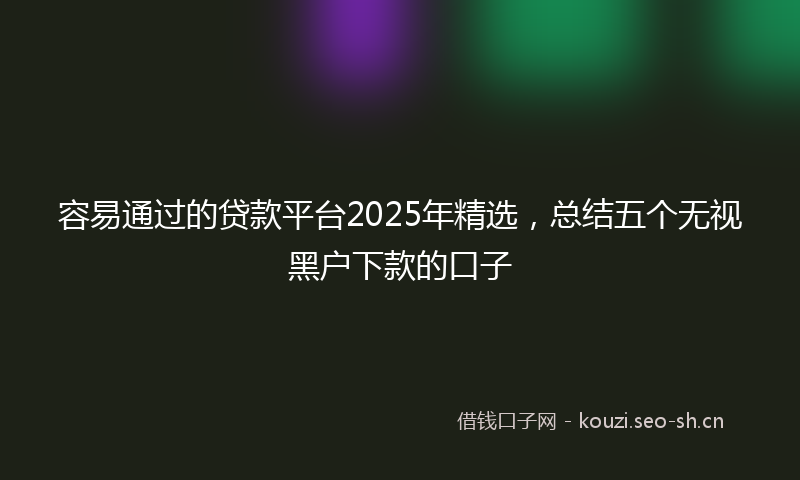 容易通过的贷款平台2025年精选，总结五个无视黑户下款的口子