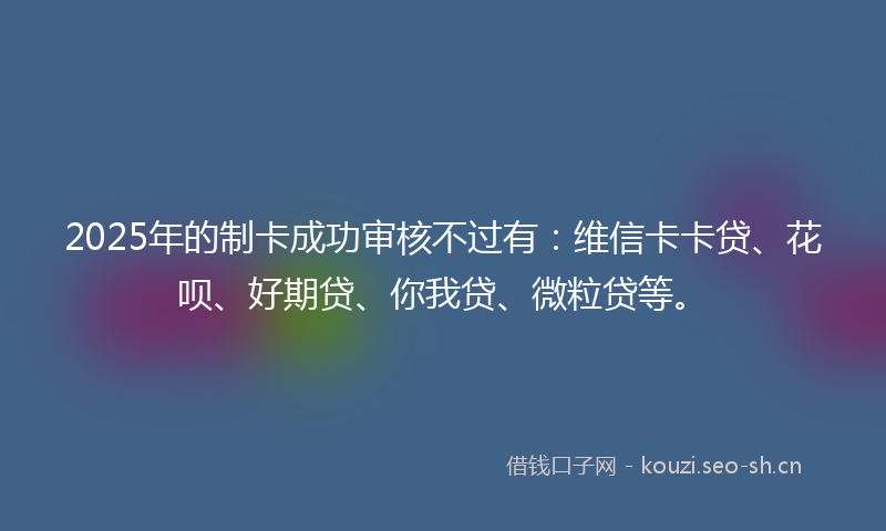 2025年的制卡成功审核不过有：维信卡卡贷、花呗、好期贷、你我贷、微粒贷等。