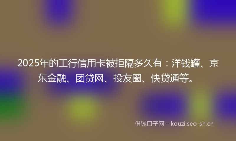 2025年的工行信用卡被拒隔多久有：洋钱罐、京东金融、团贷网、投友圈、快贷通等。