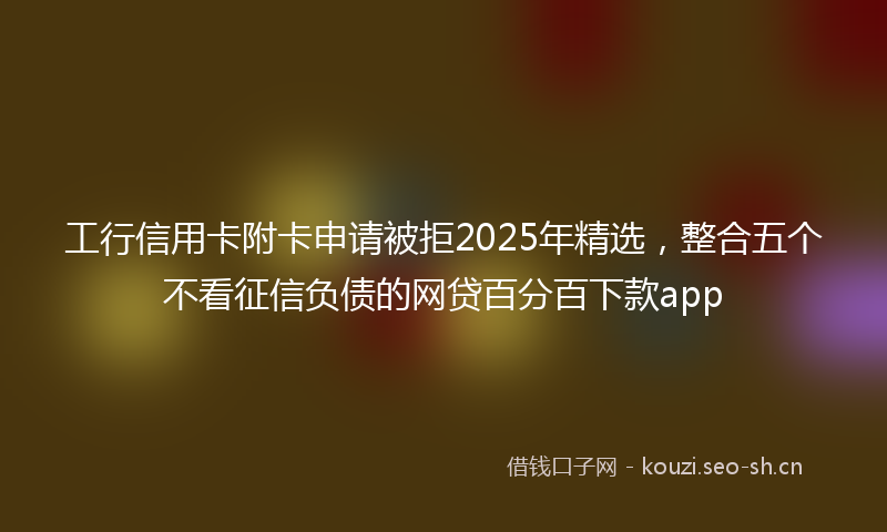 工行信用卡附卡申请被拒2025年精选，整合五个不看征信负债的网贷百分百下款app