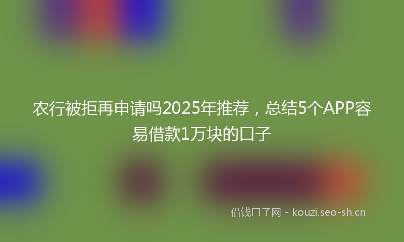 农行被拒再申请吗2025年推荐，总结5个APP容易借款1万块的口子