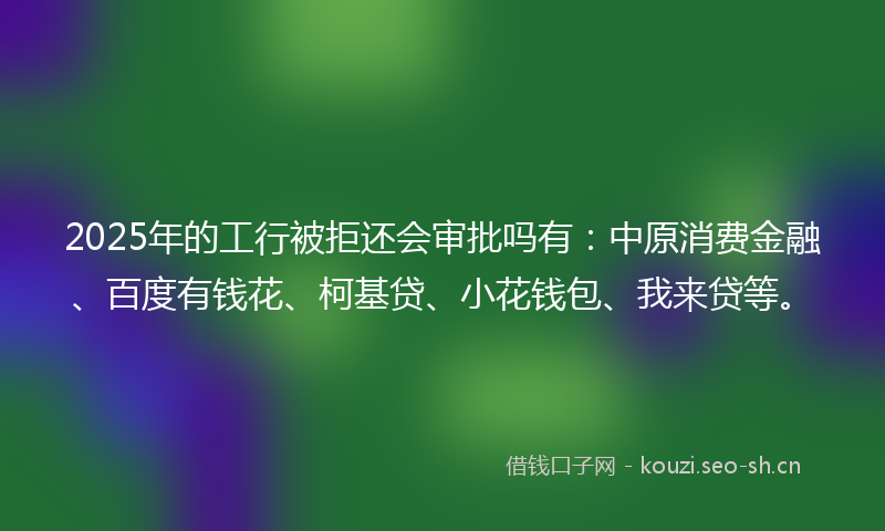 2025年的工行被拒还会审批吗有：中原消费金融、百度有钱花、柯基贷、小花钱包、我来贷等。
