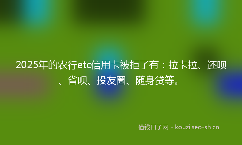 2025年的农行etc信用卡被拒了有：拉卡拉、还呗、省呗、投友圈、随身贷等。