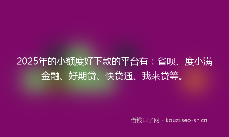 2025年的小额度好下款的平台有：省呗、度小满金融、好期贷、快贷通、我来贷等。