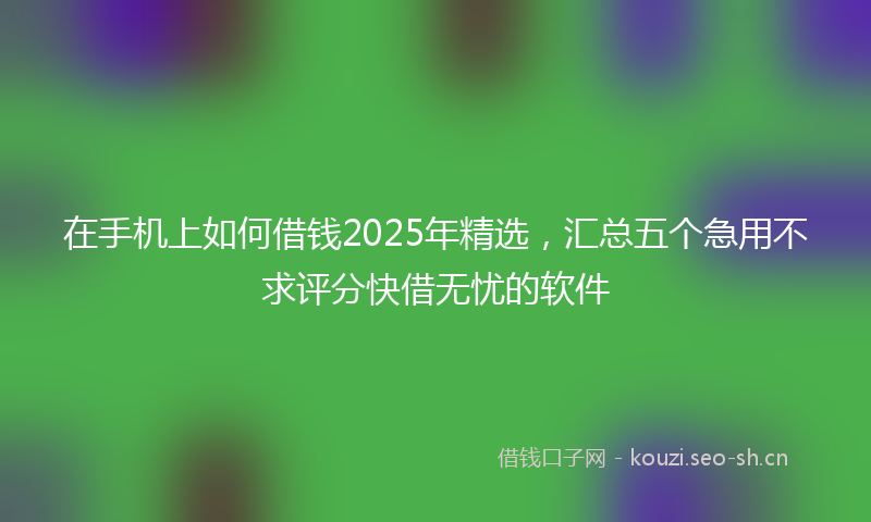 在手机上如何借钱2025年精选，汇总五个急用不求评分快借无忧的软件