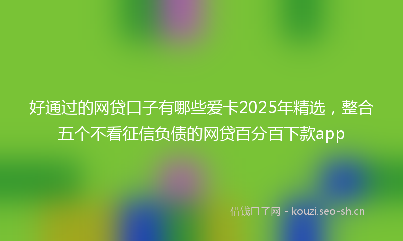 好通过的网贷口子有哪些爱卡2025年精选，整合五个不看征信负债的网贷百分百下款app