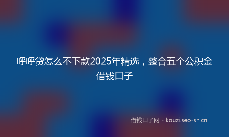 呼呼贷怎么不下款2025年精选，整合五个公积金借钱口子