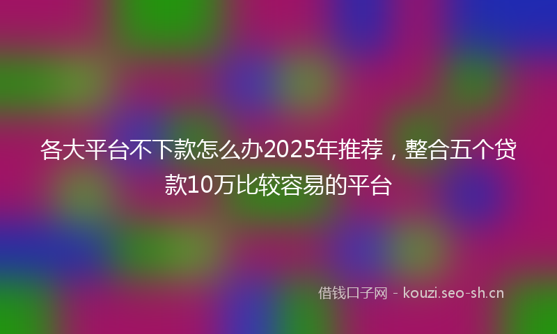 各大平台不下款怎么办2025年推荐,整合五个贷款10万比较容易的平台