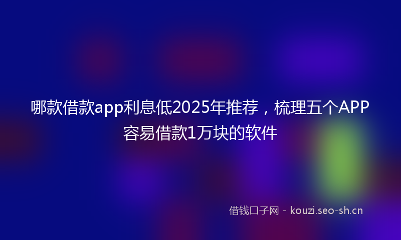 哪款借款app利息低2025年推荐，梳理五个APP容易借款1万块的软件