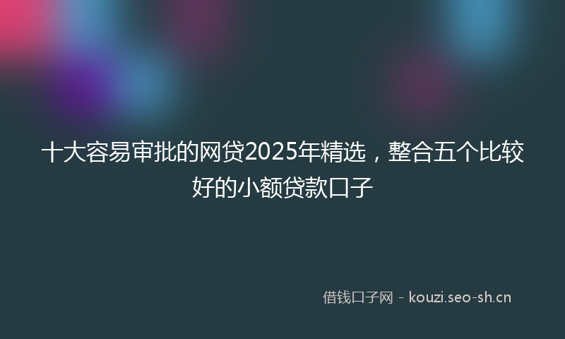 十大容易审批的网贷2025年精选，整合五个比较好的小额贷款口子