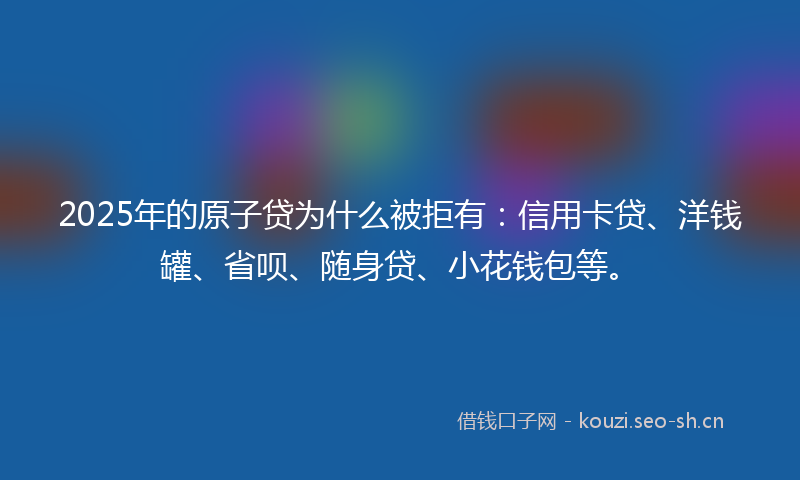 2025年的原子贷为什么被拒有：信用卡贷、洋钱罐、省呗、随身贷、小花钱包等。