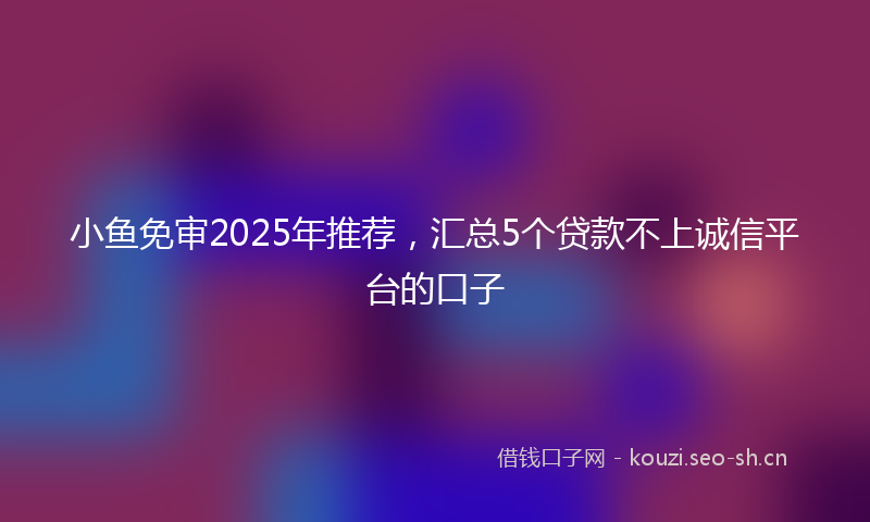 小鱼免审2025年推荐，汇总5个贷款不上诚信平台的口子