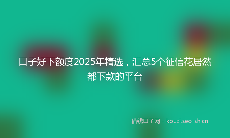 口子好下额度2025年精选，汇总5个征信花居然都下款的平台