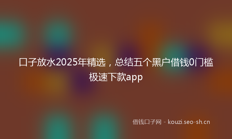 口子放水2025年精选，总结五个黑户借钱0门槛极速下款app