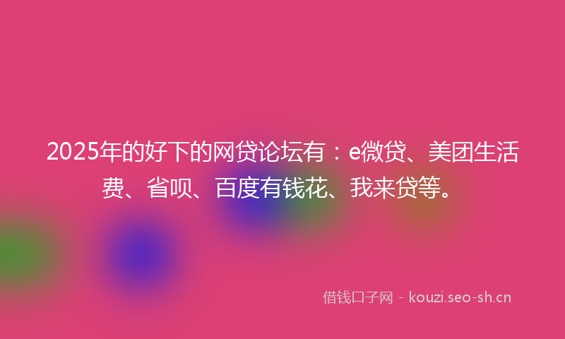 2025年的好下的网贷论坛有：e微贷、美团生活费、省呗、百度有钱花、我来贷等。