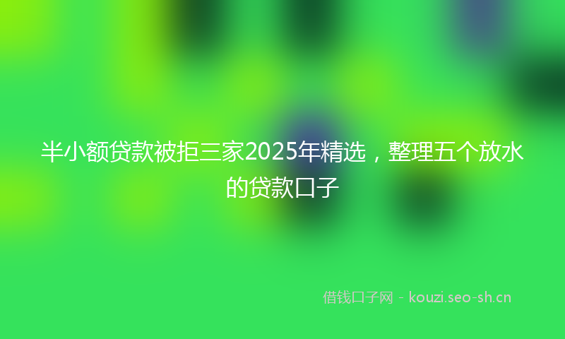 半小额贷款被拒三家2025年精选，整理五个放水的贷款口子