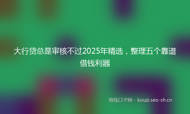 大行贷总是审核不过2025年精选，整理五个靠谱借钱利器