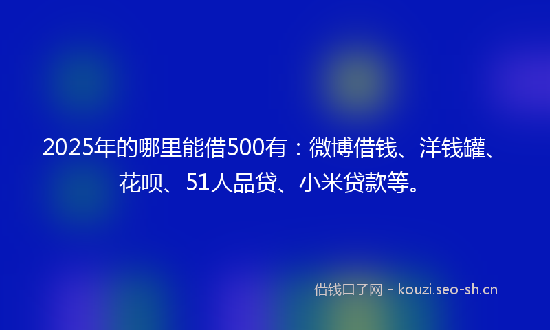 2025年的哪里能借500有：微博借钱、洋钱罐、花呗、51人品贷、小米贷款等。