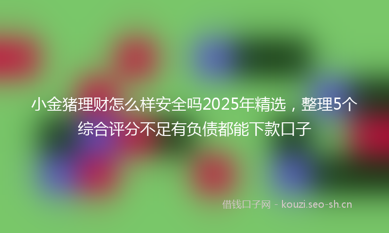 小金猪理财怎么样安全吗2025年精选，整理5个综合评分不足有负债都能下款口子