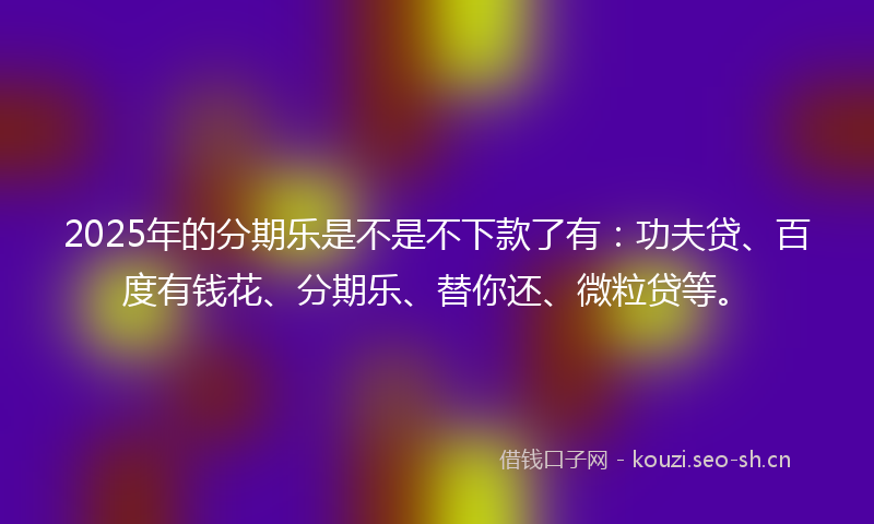 2025年的分期乐是不是不下款了有：功夫贷、百度有钱花、分期乐、替你还、微粒贷等。