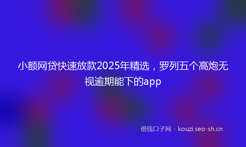 小额网贷快速放款2025年精选，罗列五个高炮无视逾期能下的app
