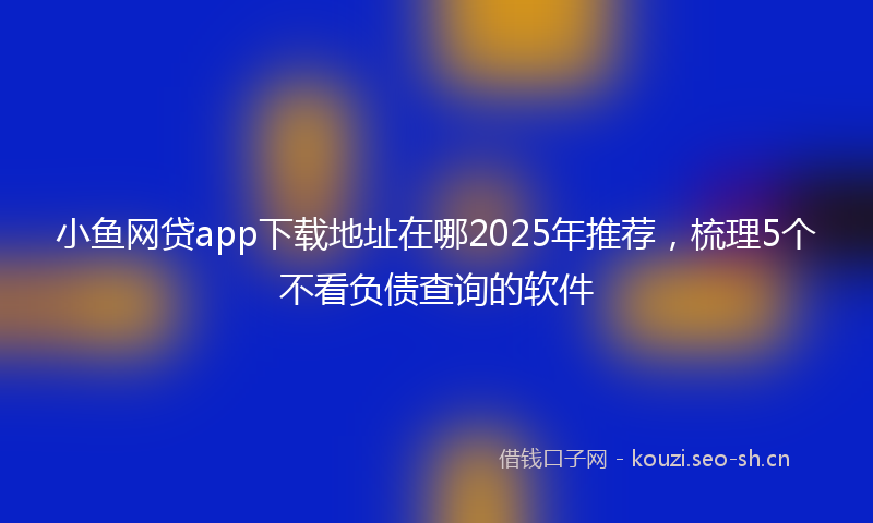 小鱼网贷app下载地址在哪2025年推荐，梳理5个不看负债查询的软件