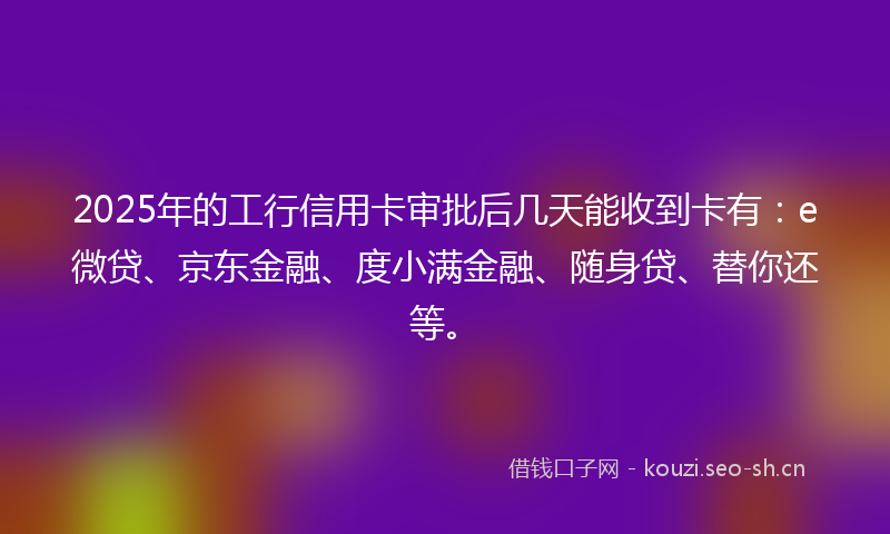 2025年的工行信用卡审批后几天能收到卡有：e微贷、京东金融、度小满金融、随身贷、替你还等。