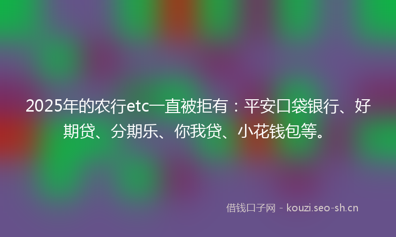 2025年的农行etc一直被拒有:平安口袋银行、好期贷、分期乐、你我贷、小花钱包等。