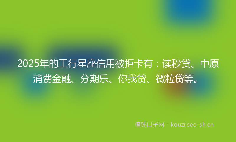 2025年的工行星座信用被拒卡有：读秒贷、中原消费金融、分期乐、你我贷、微粒贷等。