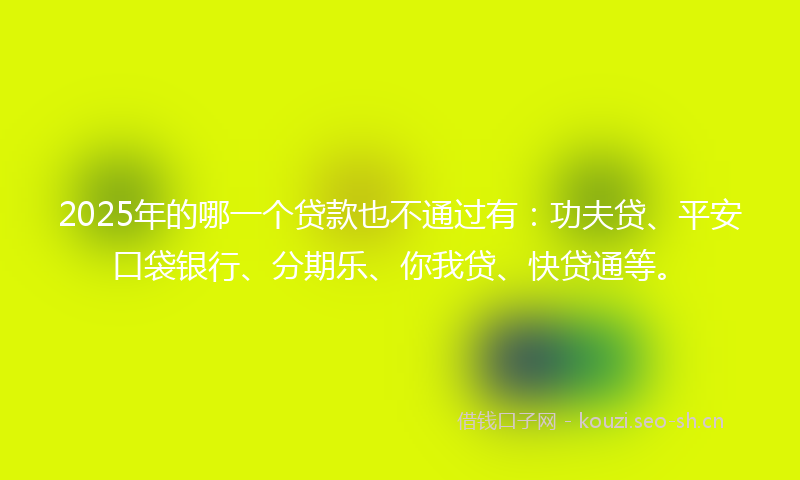 2025年的哪一个贷款也不通过有：功夫贷、平安口袋银行、分期乐、你我贷、快贷通等。
